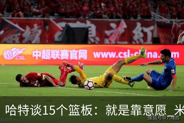 哈特谈15个篮板：就是靠意愿 米切罗和唐斯卡位文班做得很出色